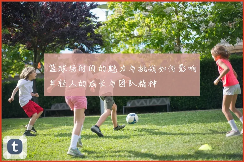 篮球场时间的魅力与挑战如何影响年轻人的成长与团队精神