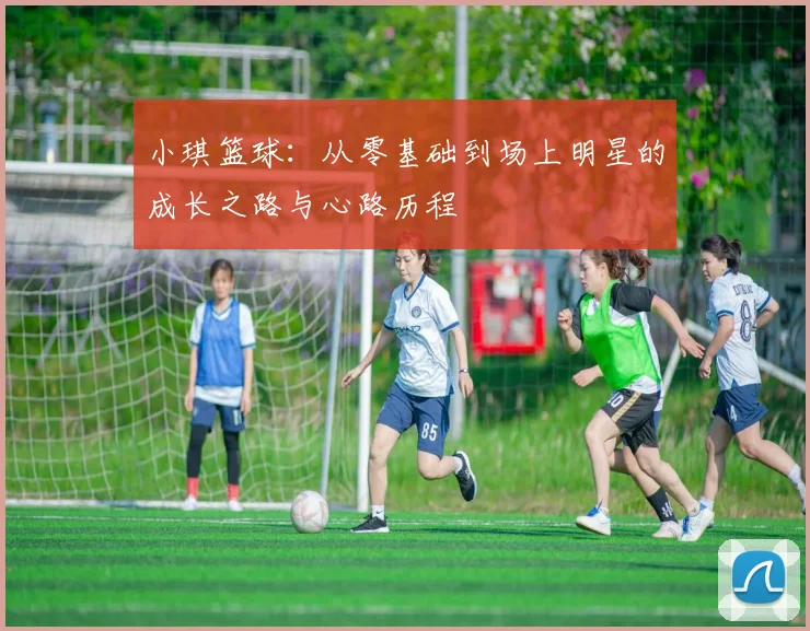 小琪篮球：从零基础到场上明星的成长之路与心路历程