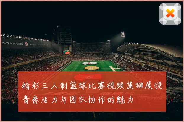 精彩三人制篮球比赛视频集锦展现青春活力与团队协作的魅力