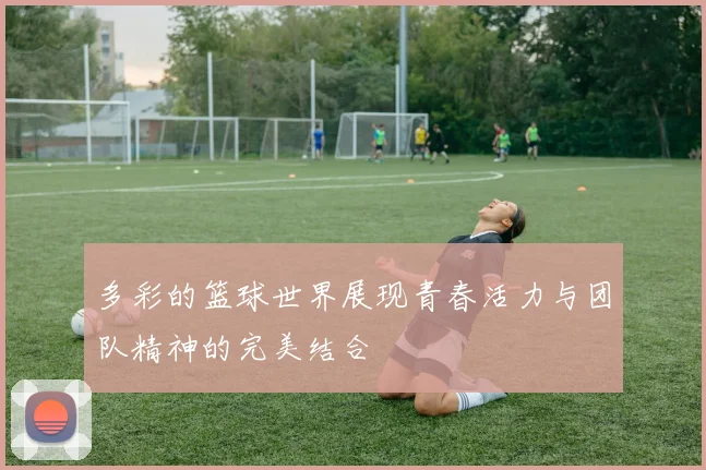 多彩的篮球世界展现青春活力与团队精神的完美结合